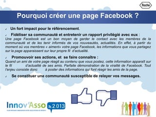 Pourquoi créer une page Facebook ?
✔ Un fort impact pour le référencement.
✔ Fidéliser sa communauté et entretenir un rapport privilégié avec eux :
Une page Facebook est un bon moyen de garder le contact avec les membres de la
communauté et de les tenir informés de vos nouveautés, actualités. En effet, à partir du
moment où vos membres « aiment» votre page Facebook, les informations que vous partagez
sur la page apparaissent sur leur propre fil d’actualité.
✔ Promouvoir ses actions, et se faire connaître :
Quand un ami de votre page réagit au contenu que vous postez, cette information apparaît sur
le fil d’actualité de ses amis. Parfaite démonstration de la viralité de Facebook. Tout
l’enjeu consiste donc à poster des informations qui font réagir les amis de la page.
✔ Se constituer une communauté susceptible de relayer vos messages.
 