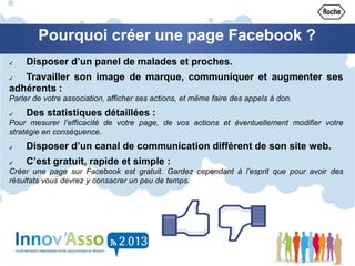 Pourquoi créer une page Facebook ?
✔ Disposer d’un panel de malades et proches.
✔ Travailler son image de marque, communiquer et augmenter ses
adhérents :
Parler de votre association, afficher ses actions, et même faire des appels à don.
✔ Des statistiques détaillées :
Pour mesurer l’efficacité de votre page, de vos actions et éventuellement modifier votre
stratégie en conséquence.
✔ Disposer d’un canal de communication différent de son site web.
✔ C’est gratuit, rapide et simple :
Créer une page sur Facebook est gratuit. Gardez cependant à l’esprit que pour avoir des
résultats vous devrez y consacrer un peu de temps.
 