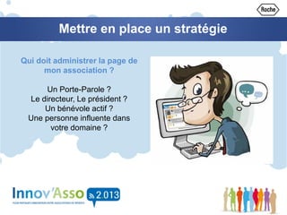 Mettre en place un stratégie
Qui doit administrer la page de
mon association ?
Un Porte-Parole ?
Le directeur, Le président ?
Un bénévole actif ?
Une personne influente dans
votre domaine ?
 