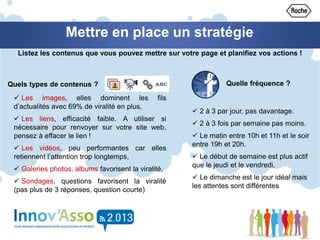 Mettre en place un stratégie
Listez les contenus que vous pouvez mettre sur votre page et planifiez vos actions !
 2 à 3 par jour, pas davantage.
 2 à 3 fois par semaine pas moins.
 Le matin entre 10h et 11h et le soir
entre 19h et 20h.
 Le début de semaine est plus actif
que le jeudi et le vendredi.
 Le dimanche est le jour idéal mais
les attentes sont différentes
Quels types de contenus ?
 Les images, elles dominent les fils
d’actualités avec 69% de viralité en plus,
 Les liens, efficacité faible. A utiliser si
nécessaire pour renvoyer sur votre site web,
pensez à effacer le lien !
 Les vidéos, peu performantes car elles
retiennent l’attention trop longtemps,
 Galeries photos, albums favorisent la viralité,
 Sondages, questions favorisent la viralité
(pas plus de 3 réponses, question courte)
Quelle fréquence ?
 