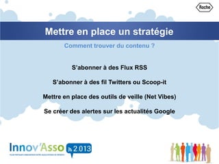 Mettre en place un stratégie
Comment trouver du contenu ?
S’abonner à des Flux RSS
S’abonner à des fil Twitters ou Scoop-it
Mettre en place des outils de veille (Net Vibes)
Se créer des alertes sur les actualités Google
 