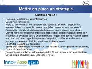 Mettre en place un stratégie
• Complétez entièrement vos informations,
• Suivez vos statistiques,
• Préférez des contenus qui génèrent des réactions. En effet, l’engagement
(commentaires, partages de contenu, etc.) des personnes «connectées» à
l’association compte ainsi désormais davantage que la course aux «Like»,
• Ouvrez votre mur aux commentaires et modérez les commentaires négatifs en y
répondant, n’ayez pas peur d’un commentaire négatif, une bonne réponse est un
vrai plus pour votre page (faire preuve d’empathie, clarifier les malentendus,
proposer au fan mécontent de prendre contact avec vous)
• Répondez toujours aux questions,
• Soyez bref, le fan clique rarement sur « lire la suite », privilégiez les textes courts,
• Etre actif sans être intrusif
• Personnalisez la relation, le ton employé doit être en accord avec les utilisateurs
• Soyez simple et authentique, utilisez le « nous »
Quelques règles :
 