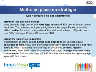 Mettre en place un stratégie
Les 7 erreurs à ne pas commettre:
Erreur #1 : ne pas avoir de logo
Votre photo de page devrait être votre logo associatif. Et il devrait être en bonne
résolution. Trop souvent, les logos qui figurent sur les pages Facebook sont de
piètre qualité. Pour info, ce logo devrait être au format suivant : 180px de haut
pour 180px de large. Et de préférence, en PNG.
Erreur n°2 : miser sur la quantité
Il est fréquent de croire qu’une bonne page Facebook est une page qui a
beaucoup de fans. Faux. Une bonne page Facebook est une page qui a des fans
actifs. Et vous n’aurez des fans actifs qu’en postant du contenu régulier,
intéressant, et en étant présent sur votre propre page, interagissant avec votre
communauté. En clair, une page qui a 40 fans très actifs vaut mieux qu’une page
ayant 400 fans muets.
 