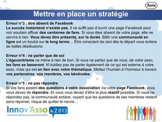 Mettre en place un stratégie
Erreur n°3 : être absent de Facebook
Le succès instantané n’existe pas. Il ne suffit pas d’ouvrir une page Facebook pour
voir soudain affluer des centaines de fans. Si vous êtes absent de votre page, elle ne
servira à rien. Vous devez être présents, sur la durée. Bâtir une communauté en
ligne est un boulot sur le long terme… Être conscient de ceci dès le départ vous évitera
de belles désillusions.
Erreur n°4 : ne parler que de soi
L’égocentrisme ne mène à rien de bon. Si vous ne parlez que de vous, de votre asso,
les fans se lasseront. N’oubliez pas de parler également de ce qui est externe à votre
asso, mais qui est en lien avec votre thématique. Mettez l’humain à l’honneur à travers
vos partenaires, vos membres, vos bénévoles.
Erreur n°5 : ne pas répondre
Si vos fans posent des questions à votre association via votre page Facebook, vous
vous devez de répondre. Et vous vous devez d’être le plus réactif possible. Si vous ne
répondez pas, la communauté entière, voyant que les questions de ses membres restent
sans réponse, risque de quitter le navire…
 