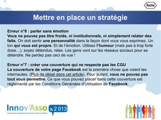 Mettre en place un stratégie
Erreur n°6 : parler sans émotion
Vous ne pouvez pas être froids, ni institutionnels, ni simplement relater des
faits. On doit sentir une personnalité dans la façon dont vous vous exprimez. Un
ton qui vous est propre. Et de l’émotion. Utilisez l’humour (mais pas à trop forte
dose…), soyez détendus, relax. Les gens vont sur les réseaux sociaux pour se
détendre. Ne perdez pas ceci de vue !
Erreur n°7 : créer une couverture qui ne respecte pas les CGU
La couverture de votre page Facebook est la première chose que voient les
internautes. (Plus de détail dans cet article). Pour autant, vous ne pouvez pas
tout vous permettre. Ce que vous pouvez placer dans cette couverture est
réglementé par les Conditions Générales d’Utilisation de Facebook.
 