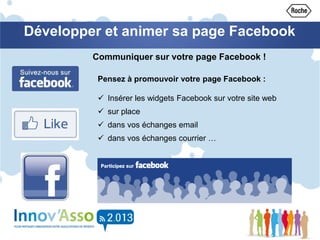 Développer et animer sa page Facebook
Pensez à promouvoir votre page Facebook :
 Insérer les widgets Facebook sur votre site web
 sur place
 dans vos échanges email
 dans vos échanges courrier …
Communiquer sur votre page Facebook !
 