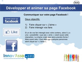 Développer et animer sa page Facebook
Communiquer sur votre page Facebook !
Deux objectifs:
1) Faire cliquer sur « J’aime »
2) Faire interagir vos fans
Si un de vos fan interagit avec votre contenu, alors il y a
une « possibilité » que ses « amis » voient aussi cette
interaction. La chaine virale peut alors prendre forme !
Mais avant cela, il faut déjà que quelques personnes
aient cliqué sur « J’aime ».
 
