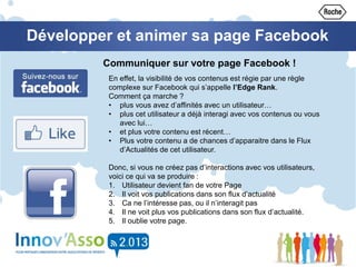 Développer et animer sa page Facebook
Communiquer sur votre page Facebook !
En effet, la visibilité de vos contenus est régie par une règle
complexe sur Facebook qui s’appelle l’Edge Rank.
Comment ça marche ?
• plus vous avez d’affinités avec un utilisateur…
• plus cet utilisateur a déjà interagi avec vos contenus ou vous
avec lui…
• et plus votre contenu est récent…
• Plus votre contenu a de chances d’apparaitre dans le Flux
d’Actualités de cet utilisateur.
Donc, si vous ne créez pas d’interactions avec vos utilisateurs,
voici ce qui va se produire :
1. Utilisateur devient fan de votre Page
2. Il voit vos publications dans son flux d’actualité
3. Ca ne l’intéresse pas, ou il n’interagit pas
4. Il ne voit plus vos publications dans son flux d’actualité.
5. Il oublie votre page.
 