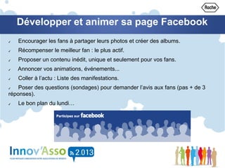 Développer et animer sa page Facebook
✔ Encourager les fans à partager leurs photos et créer des albums.
✔ Récompenser le meilleur fan : le plus actif.
✔ Proposer un contenu inédit, unique et seulement pour vos fans.
✔ Annoncer vos animations, événements...
✔ Coller à l’actu : Liste des manifestations.
✔ Poser des questions (sondages) pour demander l’avis aux fans (pas + de 3
réponses).
✔ Le bon plan du lundi…
 