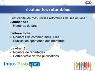 Il est capital de mesurer les retombées de ses actions :
L’audience :
- Nombres de fans
L’interactivité :
- Nombres de commentaires, likes,
- Publication spontanée des membres
La viralité :
- Nombre de repartages
- Portée virale de vos publications
évaluer les retombées
 