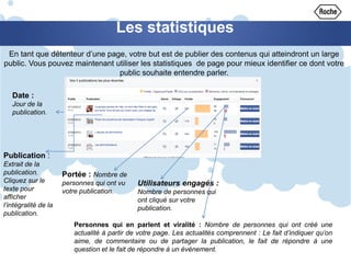 Les statistiques
En tant que détenteur d’une page, votre but est de publier des contenus qui atteindront un large
public. Vous pouvez maintenant utiliser les statistiques de page pour mieux identifier ce dont votre
public souhaite entendre parler.
Date :
Jour de la
publication.
Publication :
Extrait de la
publication.
Cliquez sur le
texte pour
afficher
l’intégralité de la
publication.
Portée : Nombre de
personnes qui ont vu
votre publication.
Utilisateurs engagés :
Nombre de personnes qui
ont cliqué sur votre
publication.
Personnes qui en parlent et viralité : Nombre de personnes qui ont créé une
actualité à partir de votre page. Les actualités comprennent : Le fait d’indiquer qu’on
aime, de commentaire ou de partager la publication, le fait de répondre à une
question et le fait de répondre à un événement.
 