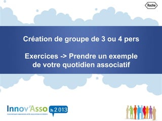 Création de groupe de 3 ou 4 pers
Exercices -> Prendre un exemple
de votre quotidien associatif
 