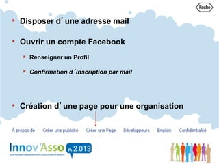 • Disposer d’une adresse mail
• Ouvrir un compte Facebook
 Renseigner un Profil
 Confirmation d’inscription par mail
• Création d’une page pour une organisation
 