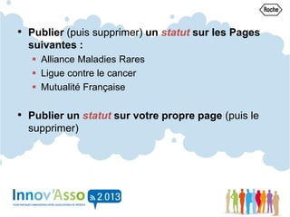 • Publier (puis supprimer) un statut sur les Pages
suivantes :
 Alliance Maladies Rares
 Ligue contre le cancer
 Mutualité Française
• Publier un statut sur votre propre page (puis le
supprimer)
 