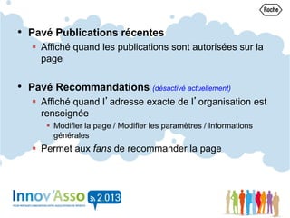 • Pavé Publications récentes
 Affiché quand les publications sont autorisées sur la
page
• Pavé Recommandations (désactivé actuellement)
 Affiché quand l’adresse exacte de l’organisation est
renseignée
 Modifier la page / Modifier les paramètres / Informations
générales
 Permet aux fans de recommander la page
 