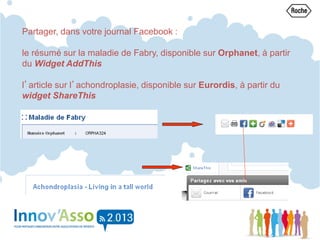 Partager, dans votre journal Facebook :
le résumé sur la maladie de Fabry, disponible sur Orphanet, à partir
du Widget AddThis
l’article sur l’achondroplasie, disponible sur Eurordis, à partir du
widget ShareThis
 