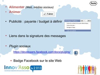 • Alimenter (Web, médias sociaux)
• Animer
• Publicité : payante / budget à définir
• Liens dans la signature des messages
• Plugin sociaux
https://developers.facebook.com/docs/plugins/
 Badge Facebook sur le site Web
 