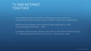 Due to Media Scope Europe 2012, the Bulgarians who use Internet,
do spend around 16 hours per (ave), but watch TV 23.2 hours/week (ave)
48% from all Europeans surf in Internet, while watching TV. In BG
this percentage is still lower – 38%
Europeans spend average 2.8 hours per week on the Internet while watching
TV, whereas Bulgarians spend much more – 3.6 hours per week.
TV AND INTERNET
TOGETHER
 