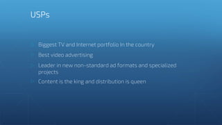 Biggest TV and Internet portfolio In the country
Best video advertising
Leader in new non-standard ad formats and specialized
projects
Content is the king and distribution is queen
USPs
 
