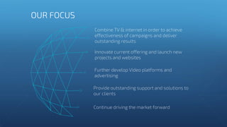Combine TV & internet in order to achieve
effectiveness of campaigns and deliver
outstanding results
Innovate current offering and launch new
projects and websites
Further develop Video platforms and
advertising
Provide outstanding support and solutions to
our clients
Continue driving the market forward
OUR FOCUS
 