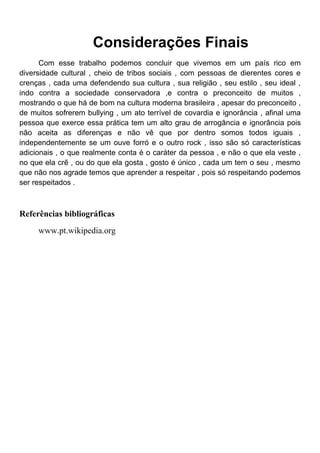 Considerações Finais
      Com esse trabalho podemos concluir que vivemos em um país rico em
diversidade cultural , cheio de tribos sociais , com pessoas de dierentes cores e
crenças , cada uma defendendo sua cultura , sua religião , seu estilo , seu ideal ,
indo contra a sociedade conservadora ,e contra o preconceito de muitos ,
mostrando o que há de bom na cultura moderna brasileira , apesar do preconceito ,
de muitos sofrerem bullying , um ato terrível de covardia e ignorância , afinal uma
pessoa que exerce essa prática tem um alto grau de arrogância e ignorância pois
não aceita as diferenças e não vê que por dentro somos todos iguais ,
independentemente se um ouve forró e o outro rock , isso são só características
adicionais , o que realmente conta é o caráter da pessoa , e não o que ela veste ,
no que ela crê , ou do que ela gosta , gosto é único , cada um tem o seu , mesmo
que não nos agrade temos que aprender a respeitar , pois só respeitando podemos
ser respeitados .



Referências bibliográficas
     www.pt.wikipedia.org
 