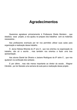 Agradecimentos


      Queremos agradecer primeiramente à Professora Sheila Monteiro , que
idealizou esse projeto ,e nos ajudou no preparo dos trabalhos com os materiais
necessários .

     Aos professores eventuais por ter nos permitido utilizar suas aulas para
organização e realização desse trabalho.

      À aluna Heloisa Miranda do 2º ano A , que nos orientou na organização do
trabalho, não só o escrito , mas também nos orientou a fazer uma boa
apresentação .

     Aos alunos Daniel de Oliveira e Josiane Rodrigues da 8ª série C , que nos
ajudaram na confecção dos cartazes .

     E por último , mas não menos importante ao diretor da escola , Wagner
Cândido , por ter liberado uma semana de aula para a realização desse projeto .
 