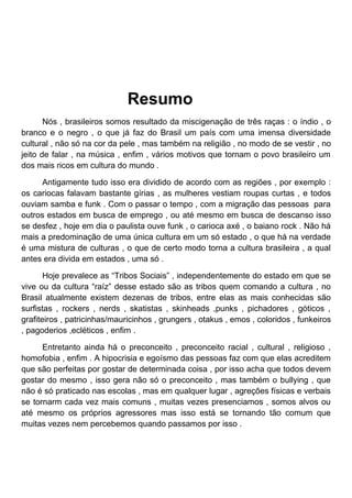 Resumo
       Nós , brasileiros somos resultado da miscigenação de três raças : o índio , o
branco e o negro , o que já faz do Brasil um país com uma imensa diversidade
cultural , não só na cor da pele , mas também na religião , no modo de se vestir , no
jeito de falar , na música , enfim , vários motivos que tornam o povo brasileiro um
dos mais ricos em cultura do mundo .

      Antigamente tudo isso era dividido de acordo com as regiões , por exemplo :
os cariocas falavam bastante gírias , as mulheres vestiam roupas curtas , e todos
ouviam samba e funk . Com o passar o tempo , com a migração das pessoas para
outros estados em busca de emprego , ou até mesmo em busca de descanso isso
se desfez , hoje em dia o paulista ouve funk , o carioca axé , o baiano rock . Não há
mais a predominação de uma única cultura em um só estado , o que há na verdade
é uma mistura de culturas , o que de certo modo torna a cultura brasileira , a qual
antes era divida em estados , uma só .

       Hoje prevalece as “Tribos Sociais” , independentemente do estado em que se
vive ou da cultura “raíz” desse estado são as tribos quem comando a cultura , no
Brasil atualmente existem dezenas de tribos, entre elas as mais conhecidas são
surfistas , rockers , nerds , skatistas , skinheads ,punks , pichadores , góticos ,
grafiteiros , patricinhas/mauricinhos , grungers , otakus , emos , coloridos , funkeiros
, pagoderios ,ecléticos , enfim .

      Entretanto ainda há o preconceito , preconceito racial , cultural , religioso ,
homofobia , enfim . A hipocrisia e egoísmo das pessoas faz com que elas acreditem
que são perfeitas por gostar de determinada coisa , por isso acha que todos devem
gostar do mesmo , isso gera não só o preconceito , mas também o bullying , que
não é só praticado nas escolas , mas em qualquer lugar , agreções físicas e verbais
se tornarm cada vez mais comuns , muitas vezes presenciamos , somos alvos ou
até mesmo os próprios agressores mas isso está se tornando tão comum que
muitas vezes nem percebemos quando passamos por isso .
 