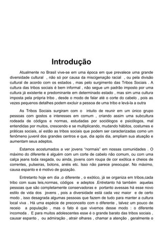 Introdução
      Atualmente no Brasil vive-se em uma época em que prevalece uma grande
diversidade cultural , não só por causa da miscigenação racial , ou pela divisão
cultural de acordo com os estados , mas pelo surgimento das Tribos Sociais . A
cultura das tribos sociais é bem informal , não segue um padrão imposto por uma
cultura já existente e predominante em determinado estado , mas sim uma cultura
imposta pela própria tribo , desde o modo de falar até o corte do cabelo , pois as
vezes pequenos detalhes podem excluir a pessoa de uma tribo e levá-la a outra

      As Tribos Sociais surgiram com o intuito de reunir em um único grupo
pessoas com gostos e interesses em comum , criando assim uma subcultura
rodeada de códigos e normas, estudadas por sociólogos e psicólogos, mal
entendidas por muitos, crescendo e se multiplicando, mudando hábitos, costumes e
práticas sociais, aí estão as tribos sociais que podem ser caracterizadas como um
fenômeno juvenil dos grandes centros e que, dia após dia, ampliam sua atuação e
aumentam seus adeptos.

      Estamos acostumados a ver jovens “normais” em nossas comunidades . O
máximo do diferente é alguém com um corte de cabelo não comum, ou com uma
calça jeans toda rasgada, ou ainda, jovens com roupa de cor exótica e cheios de
correntes, pulseiras, botons, anéis etc. Isso não parece preocupar. No máximo,
causa espanto e é motivo de gozação.

      Entretanto hoje em dia ,o diferente , o exótico, já se organiza em tribos,cada
tribo com suas leis,normas, códigos e adeptos .Entretanto há também aquelas
pessoas que são completamente conservadoras e portanto avessas há esse novo
estilo de vida dos jovens , pois a diversidade está cada vez maior e de certo
modo , isso desagrada algumas pessoas que fazem de tudo para manter a cultura
local viva . Há uma espécie de preconceito com o diferente , talvez um pouco de
receio a população , mas o fato é que vivemos desse modo : o diferente
incomoda . E para muitos adolescentes esse é o grande barato das tribos sociais ,
causar espanto , ou admiração , atrair olhares , chamar a atenção , geralmente o
 
