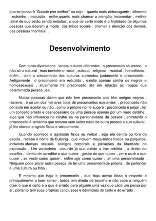 que se pensa é “Quanto pior melhor” ou seja : quanto mais extravagante , diferente
, estranho , esquisito , enfim,quanto mais chamar a atenção, incomodar , melhor
,sinal de que estão sendo notados , o que de certo modo é a finalidade de algumas
pessoas que aderem a moda das tribos sociais : chamar a atenção dos demais,
das pessoas “normais” .




                         Desenvolvimento

     Com tanta diversidade , tantas culturas diferentes , o preconceito só cresce , e
não só o cultural , mas também o racial , cultural , religioso , musical , homofóbico ,
enfim , com o crescimento das culturas aumentou juntamente o preconceito .
Antigamente o preconceito era reduzido , existia apenas contra os negros e
homossexuais , atualmente há preconceito até em relação as roupas que
determinada pessoa usa.

      Muitas pessoas dizem que não tem preconceito pois têm amigos negros ;
racismo , é só um dos milhares tipos de preconceitos existentes , preconceito não
consiste em aceitar ou não , como o próprio nome sugere : preconceito é julgar , ter
um conceito errado e desnecessário de uma pessoa apenas por um mero detalhe ,
algo que não influencia no caráter ou na personalidade da pessoa , entretanto o
preconceito é tamanho que mesmo sem saber nada da outra pessoa e sua cultural ,
já lhe ofende e agride física e verbalmente .

      Quando acontece a agressão física ou verbal , seja ela dentro ou fora da
escola , recebe o nome de Bullying , que incluem maus-tratos físicos ou psíquicos,
incluindo ofensas sexuais, castigos corporais e privações da liberdade de
expressão . Um verdadeiro absurdo já que existe o livre-arbítrio , o direito de
escolha , direito de acreditar o que quiser , gostar do que quiser , ver e ouvir o que
quiser , se vestir como quiser , enfim agir como quiser , ter uma personalidade .
Ninguém pode privar outra pessoa de ter uma personalidade própria , de pertencer
a uma cultura ou tribo .

       E mesmo que haja o preconceito , que haja acima disso o respeito e
principalmente o bom senso , todos tem direito de escolha e não cabe a ninguém
dizer o que é certo e o que é errado para alguém uma vez que cada um pensa por
si , portanto tem suas próprias conclusões e definições do certo e do errado .
 