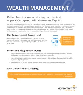 Deliver best-in-class service to your clients at
unparalleled speeds with Agreement Express
The wealth management industry is facing tumultuous changes. Market regulation, fast acting ‘robo-advisors’, and
decreased customer loyalty are impacting the way advisors run their day-to-day business. In Canada, the advisor
landscape will be rocked by the coming enforcement of CRM2. The UK market experienced over 23% shed in
advisors after the introduction of the Retail Distribution Review (RDR). Canadian firms and advisors can prevent
similar outcomes by automating the new account opening and reporting processes.
How Can Agreement Express Help?
After going live with Agreement Express, a major Canadian
investment firm cut their back-end processing costs by 600 man
hours per month and significantly improved the client-advisor
experience.
Key Benefits of Agreement Express
•	 Every customer’s data is automatically transposed into their unique Agreement Express Risk Scorecard,
enabling you to process their documents efficiently and with confidence.
•	 Improve the new account opening process by collecting client data quickly and accurately with a mobile-
responsive, digital application
•	 Significantly reduce account transfer time with digital signatures and automated workflows
What Our Customers Are Saying
Automated
88% of all
new customer
applications
WEALTH MANAGEMENT
“In the first two months we reduced our administrative staff from 75 people to 25; and we’re going to go lower still.”
– Hollis Wealth
 