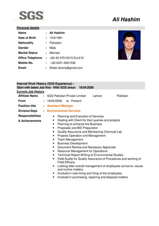 Personal details
Name :
Date of Birth :
Nationality :
Gender :
Marital Status :
Office Telephone :
Mobile No. :
Email :
Ali Hashim
15/8/1981
Pakistani
Male
Married
+92-42
+92-0321
Water.
Internal Work History (SGS Experience)
Start with latest Job first - With SGS since: 18/04/2006
Current Job History
Affiliate Name : SGS Pakistan Private Limited
From : 18/04/20
Position title : Assistant Manager
Division/Dept. : Environmental Services
Responsibilities
& Achievements
•
•
•
•
•
•
•
•
•
•
•
•
•
•
•
Ali Hashim
Ali Hashim
15/8/1981
Pakistani
Married
42-37515415 Ext.619
0321-6461538
ater.lahore@gmail.com
Internal Work History (SGS Experience) –
With SGS since: 18/04/2006
SGS Pakistan Private Limited Lahore
/04/2006 to Present
Assistant Manager
Environmental Services
Planning and Execution of Services
Dealing with Client for their queries and projects
Planning to enhance the Business
Proposals and BID Preparation
Quality Assurance and Maintaining Chemical
Projects Operation and Management
Team Management
Business Development
Document Review and Necessary Approvals
Resource Management for Operations
Technical Report Writing of Environmental Studies
Field Audits for Quality Assurance of Procedures and working of
Field Officers
Looking after overall management of employees concerns, issues
and routine matters.
Involved in new hiring and firing of the employees
Involved in purchasing, repairing and disposal matters
Ali Hashim
Pakistan
Dealing with Client for their queries and projects
and Maintaining Chemical Lab
Necessary Approvals
Technical Report Writing of Environmental Studies
Field Audits for Quality Assurance of Procedures and working of
Looking after overall management of employees concerns, issues
Involved in new hiring and firing of the employees
Involved in purchasing, repairing and disposal matters
 