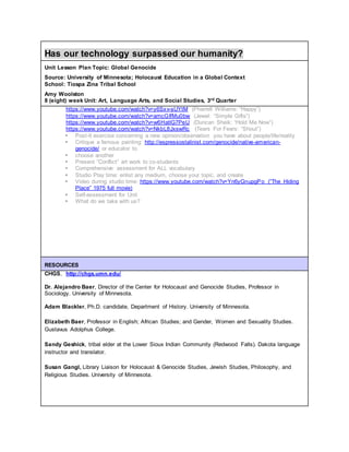 Has our technology surpassed our humanity?
Unit Lesson Plan Topic: Global Genocide
Source: University of Minnesota; Holocaust Education in a Global Context
School: Tiospa Zina Tribal School
Amy Woolston
8 (eight) week Unit: Art, Language Arts, and Social Studies, 3rd Quarter
https://www.youtube.com/watch?v=y6Sxv-sUYtM (Pharrell Williams: “Happy”)
https://www.youtube.com/watch?v=amcGIfMu0bw (Jewel: “Simple Gifts”)
https://www.youtube.com/watch?v=w6HatlG7PeU (Duncan Sheik: “Hold Me Now”)
https://www.youtube.com/watch?v=NkbL8JxswRc (Tears For Fears: “Shout”)
 Post-it exercise concerning a new opinion/observation you have about people/life/reality
 Critique a famous painting: http://espressostalinist.com/genocide/native-american-
genocide/ or educator to
 choose another
 Present “Conflict” art work to co-students
 Comprehensive assessment for ALL vocabulary
 Studio Play time: enlist any medium, choose your topic, and create
 Video during studio time: https://www.youtube.com/watch?v=Yn6yGnupgPo (“The Hiding
Place” 1975 full movie)
 Self-assessment for Unit
 What do we take with us?
RESOURCES
CHGS, http://chgs.umn.edu/
Dr. Alejandro Baer, Director of the Center for Holocaust and Genocide Studies, Professor in
Sociology. University of Minnesota.
Adam Blackler, Ph.D. candidate, Department of History. University of Minnesota.
Elizabeth Baer, Professor in English; African Studies; and Gender, Women and Sexuality Studies.
Gustavus Adolphus College.
Sandy Geshick, tribal elder at the Lower Sioux Indian Community (Redwood Falls). Dakota language
instructor and translator.
Susan Gangl, Library Liaison for Holocaust & Genocide Studies, Jewish Studies, Philosophy, and
Religious Studies. University of Minnesota.
 