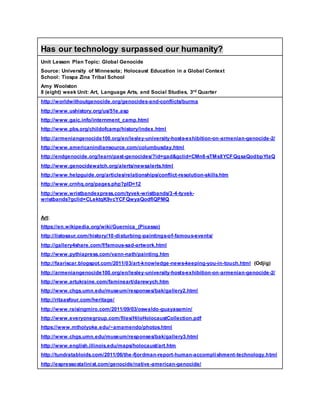 Has our technology surpassed our humanity?
Unit Lesson Plan Topic: Global Genocide
Source: University of Minnesota; Holocaust Education in a Global Context
School: Tiospa Zina Tribal School
Amy Woolston
8 (eight) week Unit: Art, Language Arts, and Social Studies, 3rd Quarter
http://worldwithoutgenocide.org/genocides-and-conflicts/burma
http://www.ushistory.org/us/51e.asp
http://www.gaic.info/internment_camp.html
http://www.pbs.org/childofcamp/history/index.html
http://armeniangenocide100.org/en/lesley-university-hosts-exhibition-on-armenian-genocide-2/
http://www.americanindiansource.com/columbusday.html
http://endgenocide.org/learn/past-genocides/?id=gad&gclid=CMn8-sTMs8YCFQqsaQodbpYIaQ
http://www.genocidewatch.org/alerts/newsalerts.html
http://www.helpguide.org/articles/relationships/conflict-resolution-skills.htm
http://www.crnhq.org/pages.php?pID=12
http://www.wristbandexpress.com/tyvek-wristbands/3-4-tyvek-
wristbands?gclid=CLektqK9vcYCFQwyaQodflQPMQ
Art:
https://en.wikipedia.org/wiki/Guernica_(Picasso)
http://listosaur.com/history/10-disturbing-paintings-of-famous-events/
http://gallery4share.com/f/famous-sad-artwork.html
http://www.pythiapress.com/vann-nath/painting.htm
http://faariscar.blogspot.com/2011/03/art-knowledge-news-keeping-you-in-touch.html (Odjig)
http://armeniangenocide100.org/en/lesley-university-hosts-exhibition-on-armenian-genocide-2/
http://www.artukraine.com/famineart/darewych.htm
http://www.chgs.umn.edu/museum/responses/bak/gallery2.html
http://ritaasfour.com/heritage/
http://www.raisingmiro.com/2011/09/03/oswaldo-guayasamin/
http://www.everyonegroup.com/files/HiloHolocaustCollection.pdf
https://www.mtholyoke.edu/~amamendo/photos.html
http://www.chgs.umn.edu/museum/responses/bak/gallery3.html
http://www.english.illinois.edu/maps/holocaust/art.htm
http://tundratabloids.com/2011/06/the-fjordman-report-human-accomplishment-technology.html
http://espressostalinist.com/genocide/native-american-genocide/
 