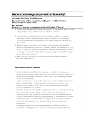 Has our technology surpassed our humanity?
Unit Lesson Plan Topic: Global Genocide
Source: University of Minnesota; Holocaust Education in a Global Context
School: Tiospa Zina Tribal School
Amy Woolston
8 (eight) week Unit: Art, Language Arts, and Social Studies, 3rd Quarter
1. Write arguments to support claims in an analysis of substantive topics or texts,
using valid reasoning and relevant and sufficient evidence.
6. Use technology, including the Internet, to produce, publish, and update
individual or shared writing products, taking advantage of technology’s
capacity to link to other information and to display information flexibly and
dynamically.
8. Gather relevant information from multiple authoritative print and digital
sources, using advanced searches effectively; assess the usefulness of each
source in answering the research question; integrate information into the text
selectively to maintain the flow of ideas, avoiding plagiarism and following a
standard format for citation.
9. Draw evidence from literary or informational texts to support analysis,
reflection, and research.
Speaking and Listening Standards
1. Initiate and participate effectively in a range of collaborative discussions
(one-on-one, in groups, and teacher-led) with diverse partners on grades 9–10
topics, texts, and issues, building on others’ ideas and expressing their own
clearly and persuasively.
a. Come to discussions prepared, having read and researched material under
study; explicitly draw on that preparation by referring to evidence from
texts and other research on the topic or issue to stimulate a thoughtful,
well-reasoned exchange of ideas.
b. Work with peers to set rules for collegial discussions and decision-making
(e.g., informal consensus, taking votes on key issues, presentation of
alternate views), clear goals and deadlines, and individual roles as needed.
c. Propel conversations by posing and responding to questions that relate the
current discussion to broader themes or larger ideas; actively incorporate
others into the discussion; and clarify, verify, or challenge ideasand
conclusions.
d. Respond thoughtfully to diverse perspectives, summarize points of
agreement and disagreement, and, when warranted, qualify or justify their
 