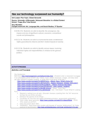 Has our technology surpassed our humanity?
Unit Lesson Plan Topic: Global Genocide
Source: University of Minnesota; Holocaust Education in a Global Context
School: Tiospa Zina Tribal School
Amy Woolston
8 (eight) week Unit: Art, Language Arts, and Social Studies, 3rd Quarter
9-12.W.2.1A. Students are able to describe the emergence, rise,
impact, and role of significant cultural, economic, and political
events and philosophies.
9-12.C.2.1A. Students are able to enumerate the basic constitutional
rights guaranteed to citizens and their related impacts on society.
9-12.C.2.3A. Students are able to identify various issues involving
individual rights and responsibilities in relation to the general
welfare.
ACTIVITY/PROCESS
[Activities and Processes]
Our Introduction:
Bell Work (http://newmanagement.com/bellwork/index.html ) Students enter a classroom to engage
in an anticipatory primer EVERY day. Videos, music, written responses, images, and daily news
are often enlisted to engage students, or guide them to the focus of the day.)
https://www.youtube.com/watch?v=r6jKE6YIxmc (Marvin Gaye: “What’s Going On”
https://www.youtube.com/watch?v=ZAf13cKZ4Tc (Barbra Streisand: “Children Will Listen”)
https://www.youtube.com/watch?v=8TKmaoHBI7A (“Native American Rap Beat”)
https://www.youtube.com/watch?v=RwUGSYDKUxU (John Lennon: “Imagine”)
https://www.youtube.com/watch?v=N5mfM-GHmzU (Jewel: “Good Day”)
https://www.youtube.com/watch?v=O_ISAntOom0 (U2: I Still Haven’t Found What I’m Looking
For”)
 Respond in writing to an art work (Educator chooses a painting from the “Art” resources
list near the end of this unit plan)
 Introduce the practice of art critique
 Vocabulary for Fine Arts and weekly formative/summative assessments explanation*
 View a video about genocide: https://www.youtube.com/watch?v=v5aoxzR0shk (TEDx:
“Who would you kill for?)
 Class discussion about video
 THURSDAY: Send home each student with bracelet of “positive reinforcement” for Friday
exercise of discrimination. http://www.wristbandexpress.com/tyvek-wristbands/3-4-tyvek-
 