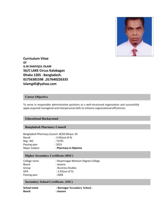 Curriculum Vitae
Of
G.M SHAFIQUL ISLAM
56/C LAKE Circus Kalabagan
Dhaka 1205 . Bangladesh.
01756381598 ,017640226333
Islamg45@yahoo.com
To serve in responsible administrative positions at a well-structured organization and successfully
apply acquired managerial and interpersonal skills to enhance organizational efficiencies.
Bangladesh Pharmacy Council: BCDS Mirpur 10
Result : 3.45(out of 4)
Reg : NO : 73791
Passing year : 2015
Major Subject : Pharmacy in Diploma
College name : Shyamnagar Mohasin Degree College
Board : Jessore
Group : Business Studies
GPA : 2.55(out of 5)
Passing year : 2004
School name : Nurnagar Secondary School .
Board : Jessore
Career Objective
Educational Background
Bachelor of Business Administration (BBA)
Higher Secondary Certificate (HSC)
Secondary School Certificate. (SSC)
Bangladesh Pharmacy Council
 