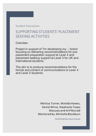 Student Executives
SUPPORTINGSTUDENTS' PLACEMENT
SEEKING ACTIVITIES
Overview:
Project in support of 'I'm developing my...' brand
focusing on delivering recommendations for pre-
placement preparation support at Level 4 and
placement seeking support at Level 5 for UK and
international students.
The aim is to produce recommendations for the
format and content of communications to Level 4
and Level 5 students.
Melissa Turner, Matilda Hawes,
Komal Mirza, Stephanie Tsepo
Masuwa and Arif Muradi
Mentored by: Michelle Blackburn
Sheffield Business School
 