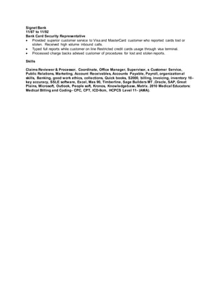 Signet Bank 
11/87 to 11/92 
Bank Card Security Representative 
 Provided superior customer service to Visa and MasterCard customer who reported cards lost or 
stolen. Received high volume inbound calls. 
 Typed full reports while customer on line Restricted credit cards usage through visa terminal. 
 Processed charge backs advised customer of procedures for lost and stolen reports. 
Skills 
Claims Reviewer & Processor, Coordinate, Office Manager, Supervisor, s Customer Service, 
Public Relations, Marketing, Account Receivables, Accounts Payable, Payroll, organizational 
skills, Banking, good work ethics, collections, Quick books, S2000, billing, invoicing, inventory 10- 
key accuracy, SSLE software, Excel, Mas 90, Timberline, Sage Builders MT ,Oracle, SAP, Great 
Plains, Microsoft, Outlook, People soft, Kronos, Knowledgebase, Matrix. 2010 Medical Educators: 
Medical Billing and Coding- CPC, CPT, ICD-9cm, HCPCS Level 11- (AMA). 
