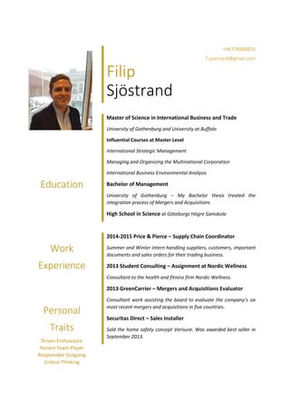 Education
Work
Experience
Personal
Traits
Driven Enthusiastic
Honest Team-Player
Responsible Outgoing
Critical Thinking
+46704888824
f.sjostrand@gmail.com
Filip
Sjöstrand
Master of Science in International Business and Trade
University of Gothenburg and University at Buffalo
Influential Courses at Master Level
International Strategic Management
Managing and Organizing the Multinational Corporation
International Business Environmental Analysis
Bachelor of Management
University of Gothenburg – My Bachelor thesis treated the
integration process of Mergers and Acquisitions
High School in Science at Göteborgs Högre Samskola
2014-2015 Price & Pierce – Supply Chain Coordinator
Summer and Winter intern handling suppliers, customers, important
documents and sales orders for their trading business.
2013 Student Consulting – Assignment at Nordic Wellness
Consultant to the health and fitness firm Nordic Wellness.
2013 GreenCarrier – Mergers and Acquisitions Evaluator
Consultant work assisting the board to evaluate the company’s six
most recent mergers and acquisitions in five countries.
Securitas Direct – Sales Installer
Sold the home safety concept Verisure. Was awarded best seller in
September 2013.
 