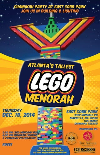 ATLANTA’S TALLEST
MENORAH
‫ב"ה‬
For more information
call 770-565-4412 ext 300
or visit www.chanukahcobb.com
Thursday
Dec. 18, 2014
at
East Cobb Park
3322 Roswell Rd
Marietta, GA 30068
Live music!
Chanukah treats!
sponsored by:
5:30 pm Lego Menorah build
6:00 pm Menorah Lighting
& Chanukah Celebration
FREE!
CHANUKAH PARTY AT EAST COBB PARK
JOIN US IN BUILDING & LIGHTING
 