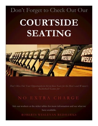 Don’t Forget to Check Out Our
COURTSIDE
SEATING
Don’t Miss Out Your Opportunity to Sit in these Seats for the Men’s and Women’s
Basketball Games for
N O E X T R A C H A R G E
Ask our workers at the ticket tables for more information and see what we
have available.
ROBERTS WESLEYAN RED HAWKS
 