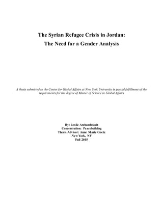 The Syrian Refugee Crisis in Jordan:
The Need for a Gender Analysis
A thesis submitted to the Center for Global Affairs at New York University in partial fulfillment of the
requirements for the degree of Master of Science in Global Affairs
By: Leslie Archambeault
Concentration: Peacebuilding
Thesis Advisor: Anne Marie Goetz
New York, NY
Fall 2015
 