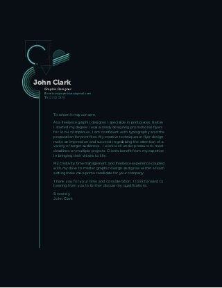 John Clark
Graphic Designer
E onelove.graphicsatx@gmail.com
T 512 202 0878
To whom it may concern,
As a freelance graphic designer, I specialize in print pieces. Before
I started my degree I was already designing promotional flyers
for local companies. I am confident with typography and the
preparation for print files. My creative techniques in flyer design
make an impression and succeed in grabbing the attention of a
variety of target audiences. I work well under pressure to meet
deadlines on multiple projects. Clients benefit from my expertise
in bringing their visions to life.
My creativity, time management, and freelance experience coupled
with my drive to master graphic design and grow within a team
setting make me a prime candidate for your company.
Thank you for your time and consideration. I look forward to
hearing from you to further discuss my qualifications.
Sincerely,
John Clark
 