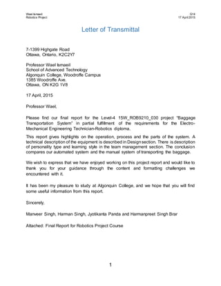 Wael Ismaeil G14
Robotics Project 17 April2015
1
Letter of Transmittal
7-1399 Highgate Road
Ottawa, Ontario, K2C2Y7
Professor Wael Ismaeil
School of Advanced Technology
Algonquin College, Woodroffe Campus
1385 Woodroffe Ave.
Ottawa, ON K2G 1V8
17 April, 2015
Professor Wael,
Please find our final report for the Level-4 15W_ROB9210_030 project “Baggage
Transportation System” in partial fulfillment of the requirements for the Electro-
Mechanical Engineering Technician-Robotics diploma.
This report gives highlights on the operation, process and the parts of the system. A
technical description of the equipment is described in Designsection. There is description
of personality type and learning style in the team management section. The conclusion
compares our automated system and the manual system of transporting the baggage.
We wish to express that we have enjoyed working on this project report and would like to
thank you for your guidance through the content and formatting challenges we
encountered with it.
It has been my pleasure to study at Algonquin College, and we hope that you will find
some useful information from this report.
Sincerely,
Manveer Singh, Harman Singh, Jyotikanta Panda and Harmanpreet Singh Brar
Attached: Final Report for Robotics Project Course
 