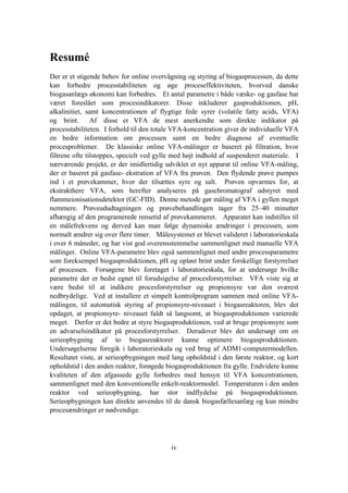 iv
Resumé
Der er et stigende behov for online overvågning og styring af biogasprocessen, da dette
kan forbedre processtabiliteten og øge proceseffektiviteten, hvorved danske
biogasanlægs økonomi kan forbedres. Et antal parametre i både væske- og gasfase har
været foreslået som procesindikatorer. Disse inkluderer gasproduktionen, pH,
alkalinitiet, samt koncentrationen af flygtige fede syrer (volatile fatty acids, VFA)
og brint. Af disse er VFA de mest anerkendte som direkte indikator på
processtabiliteten. I forhold til den totale VFA-koncentration giver de individuelle VFA
en bedre information om processen samt en bedre diagnose af eventuelle
procesproblemer. De klassiske online VFA-målinger er baseret på filtration, hvor
filtrene ofte tilstoppes, specielt ved gylle med højt indhold af suspenderet materiale. I
nærværende projekt, er der imidlertidig udviklet et nyt apparat til online VFA-måling,
der er baseret på gasfase- ekstration af VFA fra prøven. Den flydende prøve pumpes
ind i et prøvekammer, hvor der tilsættes syre og salt. Prøven opvarmes for, at
ekstrakthere VFA, som herefter analyseres på gaschromatograf udstyret med
flammeionisationsdetektor (GC-FID). Denne metode gør måling af VFA i gyllen meget
nemmere. Prøveududtagningen og prøvebehandlingen tager fra 25–40 minutter
afhængig af den programerede rensetid af prøvekammeret. Apparatet kan indstilles til
en målefrekvens og derved kan man følge dynamiske ændringer i processen, som
normalt ændrer sig over flere timer. Målesystemet er blevet valideret i laboratorieskala
i over 6 måneder, og har vist god overensstemmelse sammenlignet med manuelle VFA
målinger. Online VFA-parametre blev også sammenlignet med andre processparametre
som foreksempel biogasproduktionen, pH og opløst brint under forskellige forstyrrelser
af processen. Forsøgene blev foretaget i laboratorieskala, for at undersøge hvilke
parametre der er bedst egnet til forudsigelse af procesforstyrrelser. VFA viste sig at
være bedst til at indikere procesforstyrrelser og propionsyre var den sværest
nedbrydelige. Ved at installere et simpelt kontrolprogram sammen med online VFA-
målingen, til automatisk styring af propionsyre-niveauet i biogasreaktoren, blev det
opdaget, at propionsyre- niveauet faldt så langsomt, at biogasproduktionen varierede
meget. Derfor er det bedre at styre biogasproduktionen, ved at bruge propionsyre som
en advarselsindikator på procesforstyrrelser. Derudover blev det undersøgt om en
serieopbygning af to biogasreaktorer kunne optimere biogasproduktionen.
Undersøgelserne foregik i laboratorieskala og ved brug af ADM1-computermodellen.
Resultatet viste, at serieopbygningen med lang opholdstid i den første reaktor, og kort
opholdstid i den anden reaktor, forøgede biogasproduktionen fra gylle. Endvidere kunne
kvaliteten af den afgassede gylle forbedres med hensyn til VFA koncentrationen,
sammenlignet med den konventionelle enkelt-reaktormodel. Temperaturen i den anden
reaktor ved serieopbygning, har stor indflydelse på biogasproduktionen.
Serieopbygningen kan direkte anvendes til de dansk biogasfællesanlæg og kun mindre
procesændringer er nødvendige.
 