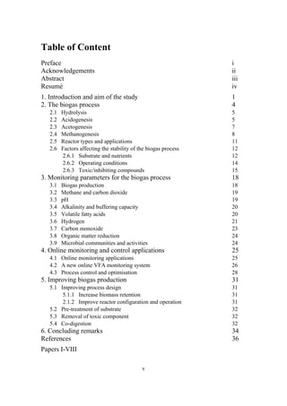 v
Table of Content
Preface i
Acknowledgements ii
Abstract iii
Resumé iv
1. Introduction and aim of the study 1
2. The biogas process 4
2.1 Hydrolysis 5
2.2 Acidogenesis 5
2.3 Acetogenesis 7
2.4 Methanogenesis 8
2.5 Reactor types and applications 11
2.6 Factors affecting the stability of the biogas process 12
2.6.1 Substrate and nutrients 12
2.6.2 Operating conditions 14
2.6.3 Toxic/inhibiting compounds 15
3. Monitoring parameters for the biogas process 18
3.1 Biogas production 18
3.2 Methane and carbon dioxide 19
3.3 pH 19
3.4 Alkalinity and buffering capacity 20
3.5 Volatile fatty acids 20
3.6 Hydrogen 21
3.7 Carbon monoxide 23
3.8 Organic matter reduction 24
3.9 Microbial communities and activities 24
4. Online monitoring and control applications 25
4.1 Online monitoring applications 25
4.2 A new online VFA monitoring system 26
4.3 Process control and optimisation 28
5. Improving biogas production 31
5.1 Improving process design 31
5.1.1 Increase biomass retention 31
2.1.2 Improve reactor configuration and operation 31
5.2 Pre-treatment of substrate 32
5.3 Removal of toxic component 32
5.4 Co-digestion 32
6. Concluding remarks 34
References 36
Papers I-VIII
 