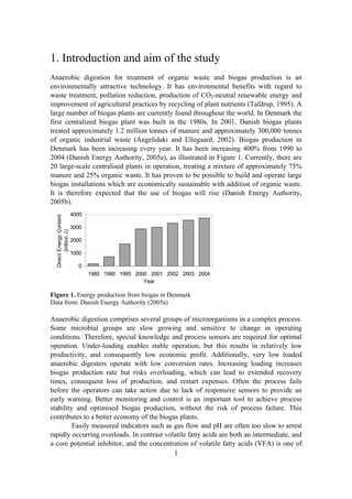 1
1. Introduction and aim of the study
Anaerobic digestion for treatment of organic waste and biogas production is an
environmentally attractive technology. It has environmental benefits with regard to
waste treatment, pollution reduction, production of CO2-neutral renewable energy and
improvement of agricultural practices by recycling of plant nutrients (Tafdrup, 1995). A
large number of biogas plants are currently found throughout the world. In Denmark the
first centralized biogas plant was built in the 1980s. In 2001, Danish biogas plants
treated approximately 1.2 million tonnes of manure and approximately 300,000 tonnes
of organic industrial waste (Angelidaki and Ellegaard, 2002). Biogas production in
Denmark has been increasing every year. It has been increasing 400% from 1990 to
2004 (Danish Energy Authority, 2005a), as illustrated in Figure 1. Currently, there are
20 large-scale centralised plants in operation, treating a mixture of approximately 75%
manure and 25% organic waste. It has proven to be possible to build and operate large
biogas installations which are economically sustainable with addition of organic waste.
It is therefore expected that the use of biogas will rise (Danish Energy Authority,
2005b).
0
1000
2000
3000
4000
1980 1990 1995 2000 2001 2002 2003 2004
Year
DirectEnergyContent
(trillionJ)
Figure 1. Energy production from biogas in Denmark
Data from: Danish Energy Authority (2005a)
Anaerobic digestion comprises several groups of microorganisms in a complex process.
Some microbial groups are slow growing and sensitive to change in operating
conditions. Therefore, special knowledge and process sensors are required for optimal
operation. Under-loading enables stable operation, but this results in relatively low
productivity, and consequently low economic profit. Additionally, very low loaded
anaerobic digesters operate with low conversion rates. Increasing loading increases
biogas production rate but risks overloading, which can lead to extended recovery
times, consequent loss of production, and restart expenses. Often the process fails
before the operators can take action due to lack of responsive sensors to provide an
early warning. Better monitoring and control is an important tool to achieve process
stability and optimised biogas production, without the risk of process failure. This
contributes to a better economy of the biogas plants.
Easily measured indicators such as gas flow and pH are often too slow to arrest
rapidly occurring overloads. In contrast volatile fatty acids are both an intermediate, and
a core potential inhibitor, and the concentration of volatile fatty acids (VFA) is one of
 