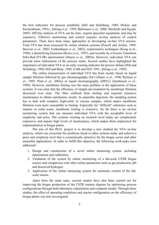 2
the best indicators for process instability (Hill and Holmberg, 1988; Hickey and
Switzenbaum, 1991c; Ahring et al., 1995; Björnsson et al., 2000; Mechichi and Sayadi,
2005). Off-line analysis of VFA can be slow, require specialist equipment, and may be
expensive. Effective monitoring and control requires on-line analysis of control
parameters. There have been many approaches to developing on-line VFA sensors.
Total VFA has been measured by online titration systems (Powell and Archer, 1989;
Bouvier et al., 2002; Feitkenhauer et al., 2002), respirometric techniques (Kong et al.,
1996), a denitrifying biosensor (Rozzi et al., 1997), and recently by a Fourier Transform
Infra-Red (FT-IR) spectrometer (Steyer et al., 2002a). However, individual VFA can
provide more information of the process status. Several studies have highlighted the
importance of individual VFA as an early warning indicator for process failure (Hill and
Holmberg, 1988; Hill and Bolte, 1989; Cobb and Hill, 1991; Ahring et al., 1995).
The online measurement of individual VFA has been mostly based on liquid
sample filtration followed by gas chromatography (GC) (Slater et al., 1990; Ryhiner et
al., 1993; Pind et al., 2003a) or liquid chromatography (HPLC) (Zumbusch et al.,
1994). However, membrane fouling was the main problem in the application of these
systems. It was clear that the efficiency of sample pre-treatment by membrane filtration
decreased over time. The filter suffered from fouling and required extensive
maintenance to obtain satisfactory results. In anaerobic digestion, the sampling system
has to deal with complex, high-solid, or viscous samples, which makes membrane
filtration even more susceptible to fouling. Especially for “difficult” substrates such as
manure or solid waste, membrane fouling is extensive. So far there is no on-line
monitoring system that can measure individual VFA with the acceptable level of
simplicity and price. The systems existing on research level today are complicated,
expensive, and require high levels of maintenance, which makes them impractical for
implementation in biogas plants.
The aim of this Ph.D. project is to develop a new method for VFA on-line
analysis, which can overcome the problems faced in other systems today and achieve a
price and simplicity level that is economically attractive for the biogas sector and other
anaerobic applications. In order to fulfill this objective, the following work-tasks were
addressed:
1. Design and construction of a novel online measuring system, including
optimisation and calibration.
2. Validation of the system by online monitoring of a lab-scale CSTR biogas
reactor and comparison with other online parameters such as gas production, pH
and dissolved hydrogen.
3. Application of the online measuring system for automatic control of the lab-
scale reactor.
Apart from the main topic, several studies have also been carried out for
improving the biogas production of the CSTR manure digester by optimising process
configurations through both laboratory experiments and computer model. Through these
studies, the effect of operating conditions and reactor configuration on the efficiency of
biogas plants was also investigated.
 