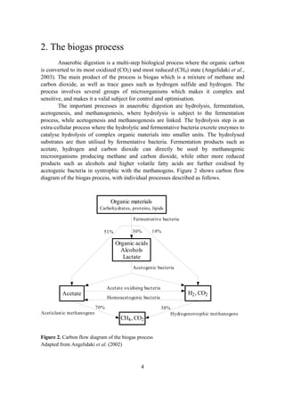 4
2. The biogas process
Anaerobic digestion is a multi-step biological process where the organic carbon
is converted to its most oxidized (CO2) and most reduced (CH4) state (Angelidaki et al.,
2003). The main product of the process is biogas which is a mixture of methane and
carbon dioxide, as well as trace gases such as hydrogen sulfide and hydrogen. The
process involves several groups of microorganisms which makes it complex and
sensitive, and makes it a valid subject for control and optimisation.
The important processes in anaerobic digestion are hydrolysis, fermentation,
acetogenesis, and methanogenesis, where hydrolysis is subject to the fermentation
process, while acetogenesis and methanogenesis are linked. The hydrolysis step is an
extra-cellular process where the hydrolytic and fermentative bacteria excrete enzymes to
catalyse hydrolysis of complex organic materials into smaller units. The hydrolysed
substrates are then utilised by fermentative bacteria. Fermentation products such as
acetate, hydrogen and carbon dioxide can directly be used by methanogenic
microorganisms producing methane and carbon dioxide, while other more reduced
products such as alcohols and higher volatile fatty acids are further oxidised by
acetogenic bacteria in syntrophic with the methanogens. Figure 2 shows carbon flow
diagram of the biogas process, with individual processes described as follows.
Organic materials
Carbohydrates, proteins, lipids
51%
Fermentative bacteria
Acetate H2, CO2
Organic acids
Alcohols
Lactate
CH4, CO2
Aceticlastic methanogens Hydrogenotrophic methanogens
Acetogenic bacteria
30% 19%
70% 30%
Acetate oxidising bacteria
Homoacetogenic bacteria
Figure 2. Carbon flow diagram of the biogas process
Adapted from Angelidaki et al. (2002)
 