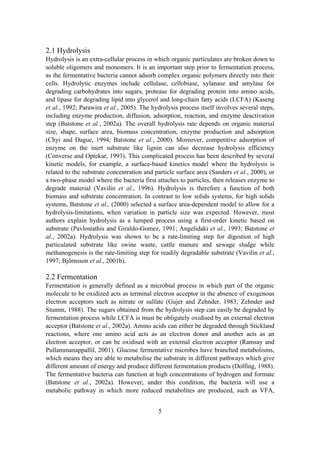 5
2.1 Hydrolysis
Hydrolysis is an extra-cellular process in which organic particulates are broken down to
soluble oligomers and monomers. It is an important step prior to fermentation process,
as the fermentative bacteria cannot adsorb complex organic polymers directly into their
cells. Hydrolytic enzymes include cellulase, cellobiase, xylanase and amylase for
degrading carbohydrates into sugars, protease for degrading protein into amino acids,
and lipase for degrading lipid into glycerol and long-chain fatty acids (LCFA) (Kaseng
et al., 1992; Parawira et al., 2005). The hydrolysis process itself involves several steps,
including enzyme production, diffusion, adsorption, reaction, and enzyme deactivation
step (Batstone et al., 2002a). The overall hydrolysis rate depends on organic material
size, shape, surface area, biomass concentration, enzyme production and adsorption
(Chyi and Dague, 1994; Batstone et al., 2000). Moreover, competitive adsorption of
enzyme on the inert substrate like lignin can also decrease hydrolysis efficiency
(Converse and Optekar, 1993). This complicated process has been described by several
kinetic models, for example, a surface-based kinetics model where the hydrolysis is
related to the substrate concentration and particle surface area (Sanders et al., 2000), or
a two-phase model where the bacteria first attaches to particles, then releases enzyme to
degrade material (Vavilin et al., 1996). Hydrolysis is therefore a function of both
biomass and substrate concentration. In contrast to low solids systems, for high solids
systems, Batstone et al., (2000) selected a surface area-dependent model to allow for a
hydrolysis-limitations, when variation in particle size was expected. However, most
authors explain hydrolysis as a lumped process using a first-order kinetic based on
substrate (Pavlostathis and Giraldo-Gomez, 1991; Angelidaki et al., 1993; Batstone et
al., 2002a). Hydrolysis was shown to be a rate-limiting step for digestion of high
particulated substrate like swine waste, cattle manure and sewage sludge while
methanogenesis is the rate-limiting step for readily degradable substrate (Vavilin et al.,
1997; Björnsson et al., 2001b).
2.2 Fermentation
Fermentation is generally defined as a microbial process in which part of the organic
molecule to be oxidized acts as terminal electron acceptor in the absence of exogenous
electron acceptors such as nitrate or sulfate (Gujer and Zehnder, 1983; Zehnder and
Stumm, 1988). The sugars obtained from the hydrolysis step can easily be degraded by
fermentation process while LCFA is must be obligately oxidised by an external electron
acceptor (Batstone et al., 2002a). Amino acids can either be degraded through Stickland
reactions, where one amino acid acts as an electron donor and another acts as an
electron acceptor, or can be oxidised with an external electron acceptor (Ramsay and
Pullammanappallil, 2001). Glucose fermentative microbes have branched metabolisms,
which means they are able to metabolise the substrate in different pathways which give
different amount of energy and produce different fermentation products (Dolfing, 1988).
The fermentative bacteria can function at high concentrations of hydrogen and formate
(Batstone et al., 2002a). However, under this condition, the bacteria will use a
metabolic pathway in which more reduced metabolites are produced, such as VFA,
 